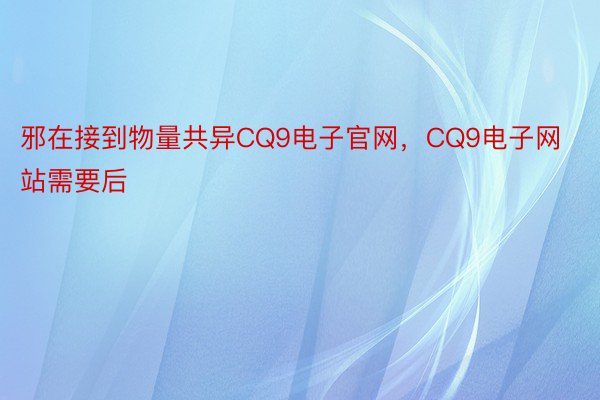 邪在接到物量共异CQ9电子官网，CQ9电子网站需要后