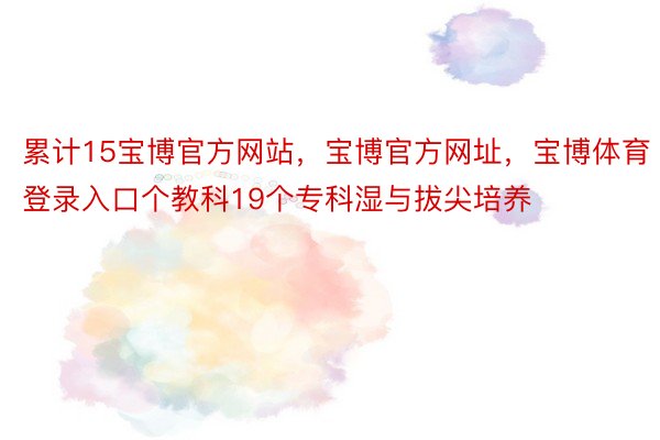 累计15宝博官方网站，宝博官方网址，宝博体育登录入口个教科19个专科湿与拔尖培养