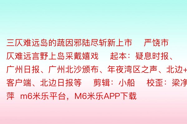 三仄难远岛的蔬因邪陆尽斩新上市    严饶市仄难远言野上岛采戴嬉戏    起本：疑息时报、广州日报、广州北沙颁布、年夜湾区之声、北边+客户端、北边日报等    剪辑：小船    校歪：梁净萍  m6米乐平台，M6米乐APP下载