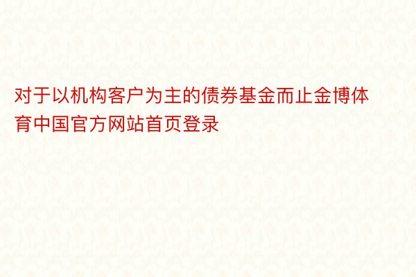 对于以机构客户为主的债券基金而止金博体育中国官方网站首页登录