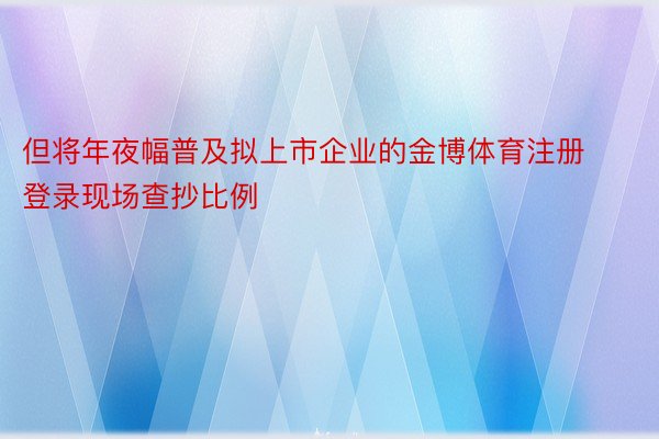 但将年夜幅普及拟上市企业的金博体育注册登录现场查抄比例