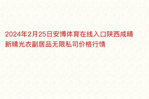 2024年2月25日安博体育在线入口陕西咸晴新晴光农副居品无限私司价格行情