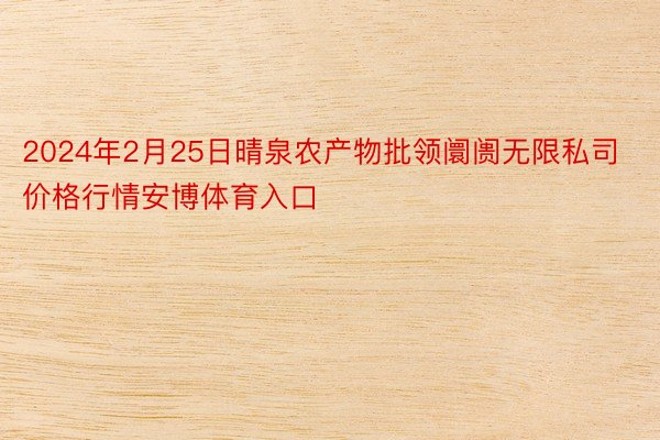 2024年2月25日晴泉农产物批领阛阓无限私司价格行情安博体育入口