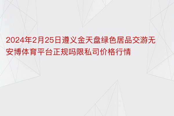 2024年2月25日遵义金天盘绿色居品交游无安博体育平台正规吗限私司价格行情