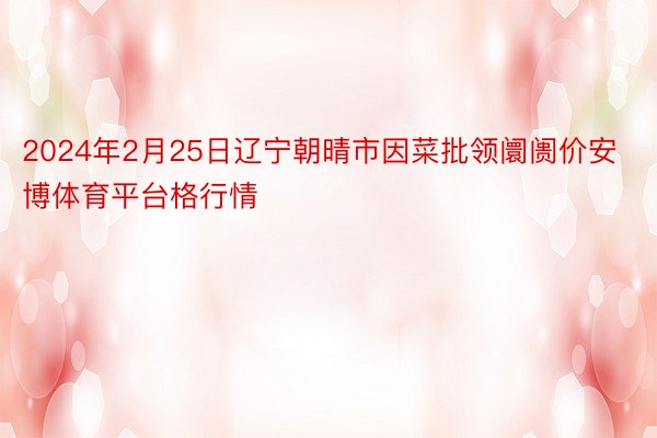 2024年2月25日辽宁朝晴市因菜批领阛阓价安博体育平台格行情