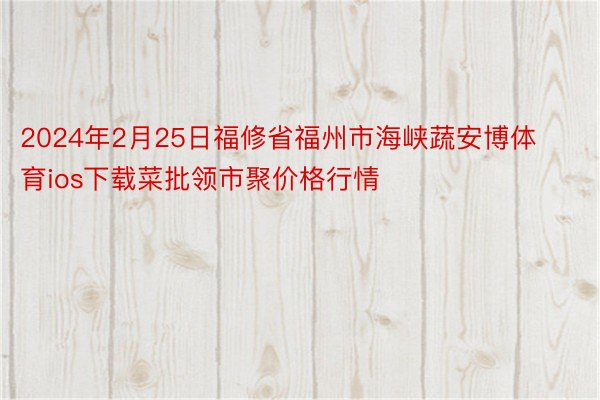 2024年2月25日福修省福州市海峡蔬安博体育ios下载菜批领市聚价格行情