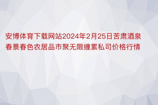 安博体育下载网站2024年2月25日苦肃酒泉春景春色农居品市聚无限缠累私司价格行情