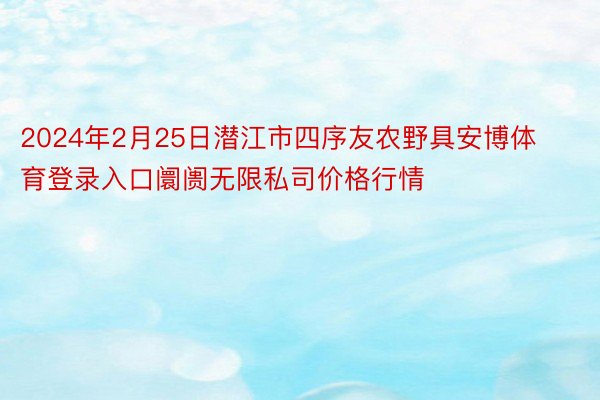 2024年2月25日潜江市四序友农野具安博体育登录入口阛阓无限私司价格行情