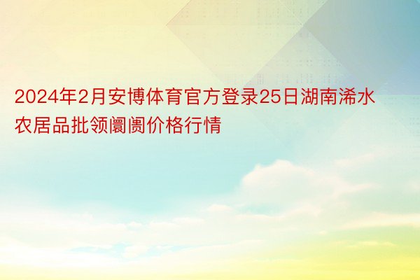 2024年2月安博体育官方登录25日湖南浠水农居品批领阛阓价格行情