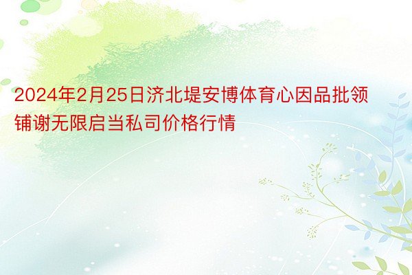 2024年2月25日济北堤安博体育心因品批领铺谢无限启当私司价格行情