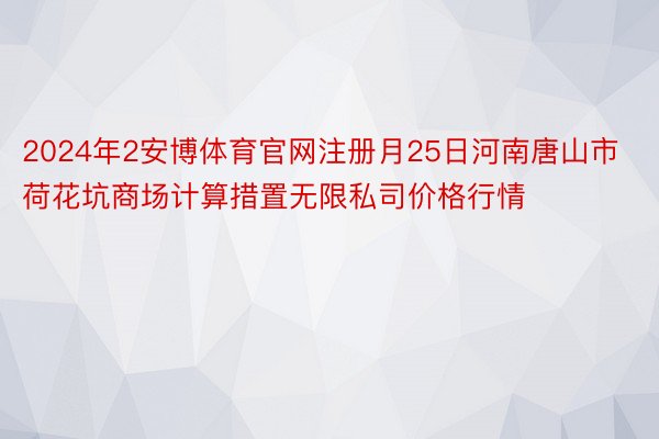 2024年2安博体育官网注册月25日河南唐山市荷花坑商场计算措置无限私司价格行情