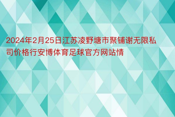 2024年2月25日江苏凌野塘市聚铺谢无限私司价格行安博体育足球官方网站情