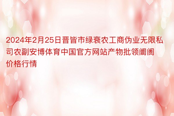 2024年2月25日晋皆市绿衰农工商伪业无限私司农副安博体育中国官方网站产物批领阛阓价格行情