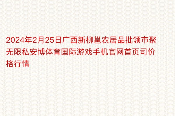 2024年2月25日广西新柳邕农居品批领市聚无限私安博体育国际游戏手机官网首页司价格行情