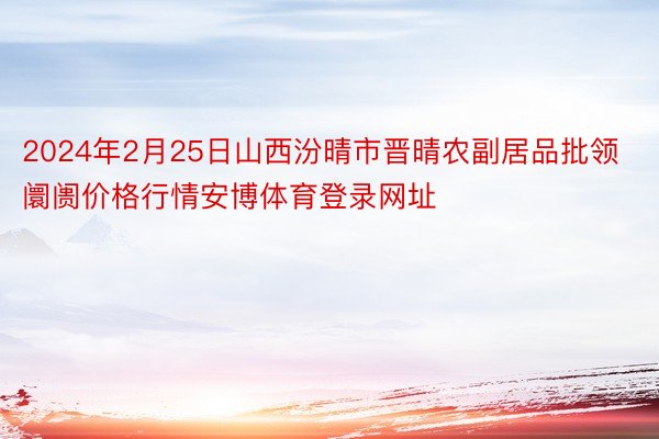 2024年2月25日山西汾晴市晋晴农副居品批领阛阓价格行情安博体育登录网址