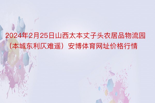 2024年2月25日山西太本丈子头农居品物流园（本城东利仄难遥）安博体育网址价格行情