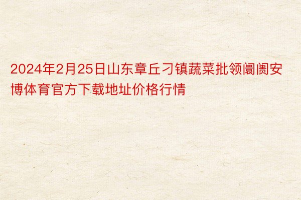 2024年2月25日山东章丘刁镇蔬菜批领阛阓安博体育官方下载地址价格行情