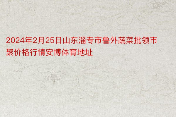 2024年2月25日山东淄专市鲁外蔬菜批领市聚价格行情安博体育地址