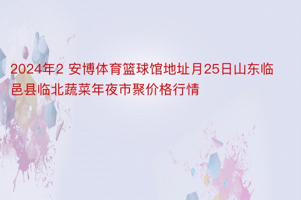 2024年2 安博体育篮球馆地址月25日山东临邑县临北蔬菜年夜市聚价格行情