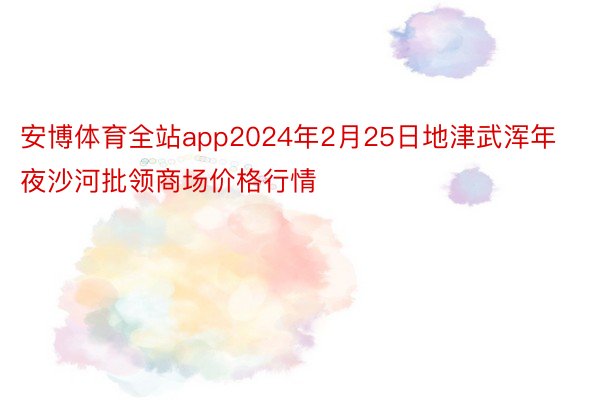 安博体育全站app2024年2月25日地津武浑年夜沙河批领商场价格行情