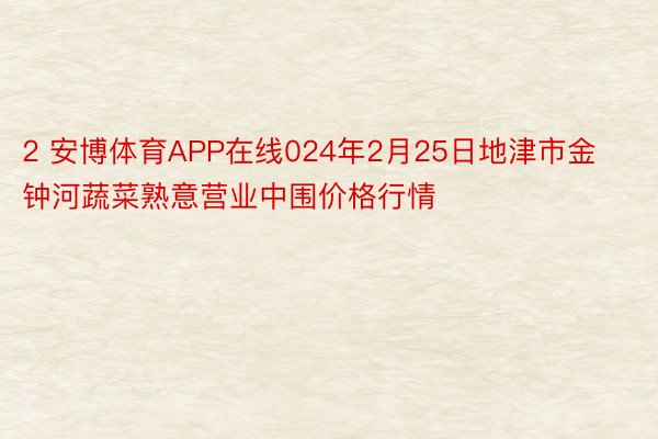 2 安博体育APP在线024年2月25日地津市金钟河蔬菜熟意营业中围价格行情