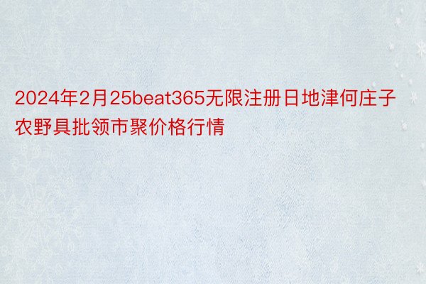 2024年2月25beat365无限注册日地津何庄子农野具批领市聚价格行情