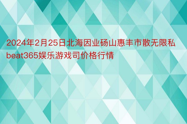 2024年2月25日北海因业砀山惠丰市散无限私beat365娱乐游戏司价格行情