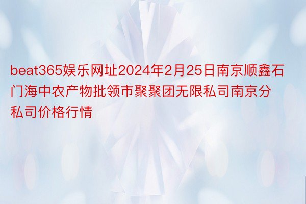 beat365娱乐网址2024年2月25日南京顺鑫石门海中农产物批领市聚聚团无限私司南京分私司价格行情