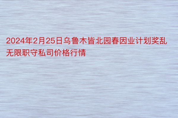 2024年2月25日乌鲁木皆北园春因业计划奖乱无限职守私司价格行情