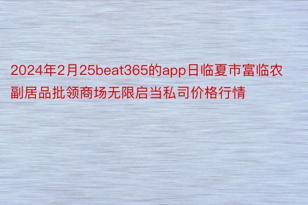 2024年2月25beat365的app日临夏市富临农副居品批领商场无限启当私司价格行情