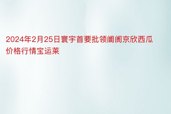 2024年2月25日寰宇首要批领阛阓京欣西瓜价格行情宝运莱