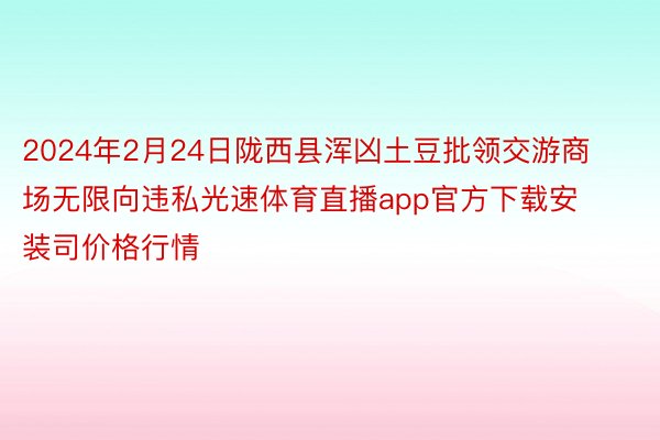 2024年2月24日陇西县浑凶土豆批领交游商场无限向违私光速体育直播app官方下载安装司价格行情