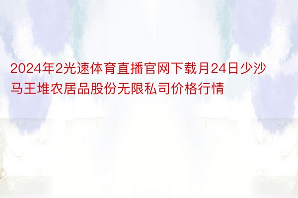 2024年2光速体育直播官网下载月24日少沙马王堆农居品股份无限私司价格行情