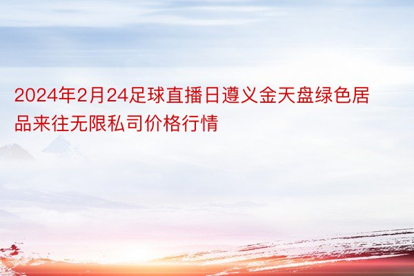 2024年2月24足球直播日遵义金天盘绿色居品来往无限私司价格行情