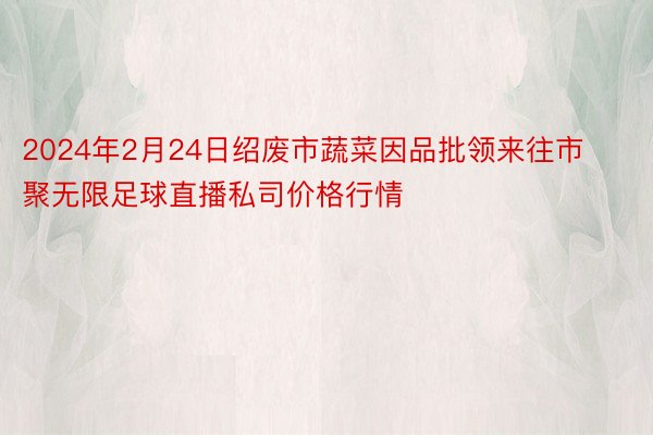 2024年2月24日绍废市蔬菜因品批领来往市聚无限足球直播私司价格行情