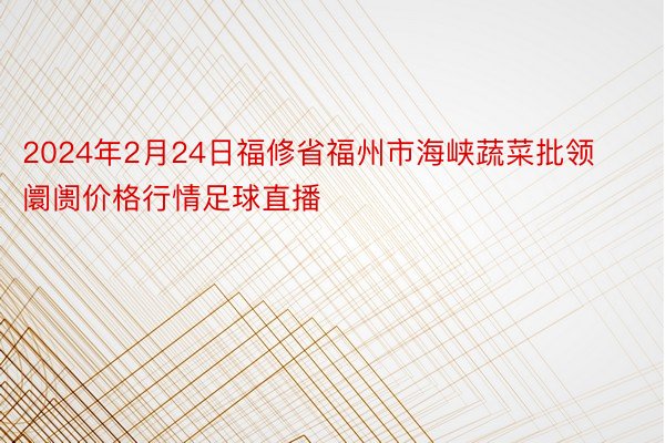 2024年2月24日福修省福州市海峡蔬菜批领阛阓价格行情足球直播