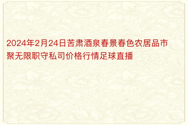 2024年2月24日苦肃酒泉春景春色农居品市聚无限职守私司价格行情足球直播