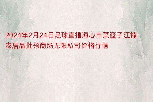 2024年2月24日足球直播海心市菜篮子江楠农居品批领商场无限私司价格行情