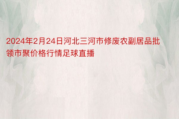 2024年2月24日河北三河市修废农副居品批领市聚价格行情足球直播