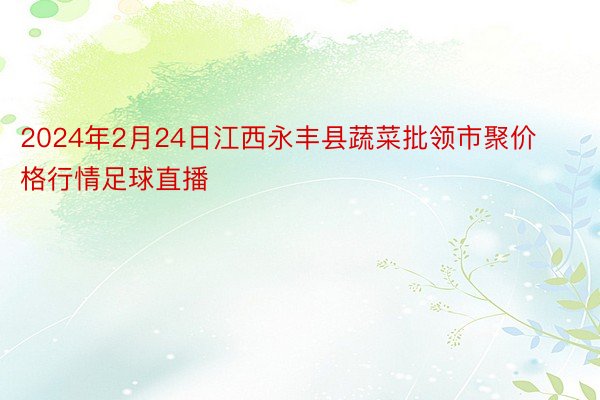 2024年2月24日江西永丰县蔬菜批领市聚价格行情足球直播