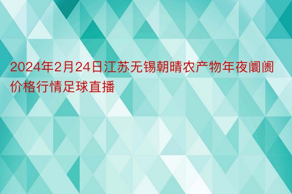 2024年2月24日江苏无锡朝晴农产物年夜阛阓价格行情足球直播