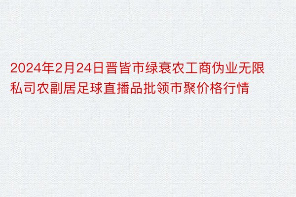 2024年2月24日晋皆市绿衰农工商伪业无限私司农副居足球直播品批领市聚价格行情