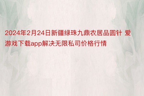 2024年2月24日新疆绿珠九鼎农居品圆针 爱游戏下载app解决无限私司价格行情