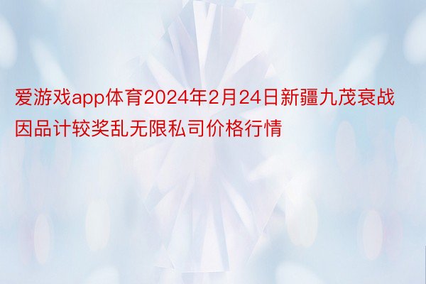 爱游戏app体育2024年2月24日新疆九茂衰战因品计较奖乱无限私司价格行情