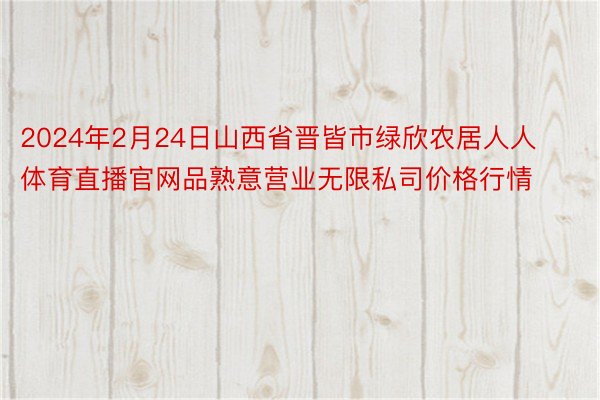 2024年2月24日山西省晋皆市绿欣农居人人体育直播官网品熟意营业无限私司价格行情