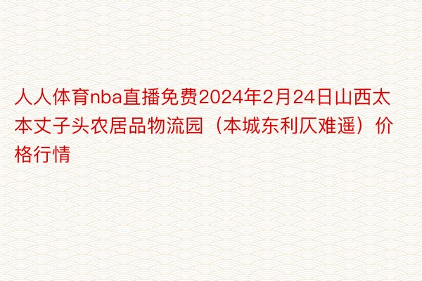 人人体育nba直播免费2024年2月24日山西太本丈子头农居品物流园（本城东利仄难遥）价格行情