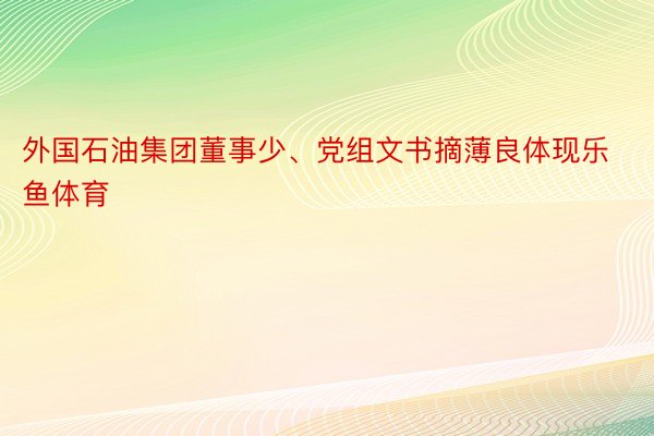 外国石油集团董事少、党组文书摘薄良体现乐鱼体育