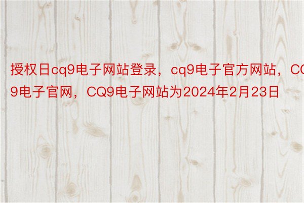 授权日cq9电子网站登录，cq9电子官方网站，CQ9电子官网，CQ9电子网站为2024年2月23日