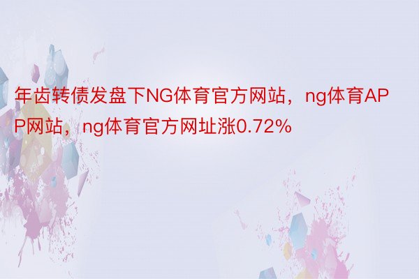 年齿转债发盘下NG体育官方网站，ng体育APP网站，ng体育官方网址涨0.72%