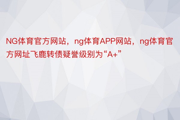 NG体育官方网站，ng体育APP网站，ng体育官方网址飞鹿转债疑誉级别为“A+”